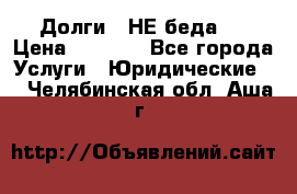 Долги - НЕ беда ! › Цена ­ 1 000 - Все города Услуги » Юридические   . Челябинская обл.,Аша г.